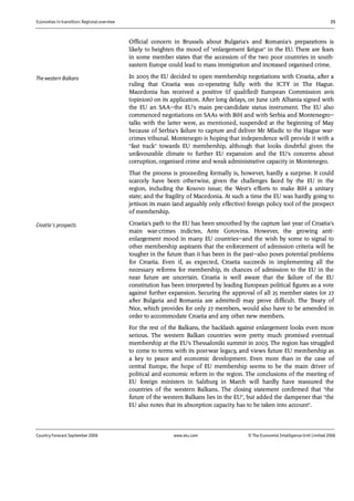 Economies in transition: Regional overview 25
Country Forecast September 2006 www.eiu.com © The Economist IntelligenceUnit Limited 2006
Official concern in Brussels about Bulgaria's and Romania's preparations is
likely to heighten the mood of "enlargement fatigue" in the EU. There are fears
in some member states that the accession of the two poor countries in south-
eastern Europe could lead to mass immigration and increased organised crime.
In 2005 the EU decided to open membership negotiations with Croatia, after a
ruling that Croatia was co-operating fully with the ICTY in The Hague.
Macedonia has received a positive (if qualified) European Commission avis
(opinion) on its application. After long delays, on June 12th Albania signed with
the EU an SAA—the EU's main pre-candidate status instrument. The EU also
commenced negotiations on SAAs with BiH and with Serbia and Montenegro—
talks with the latter were, as mentioned, suspended at the beginning of May
because of Serbia's failure to capture and deliver Mr Mladic to the Hague war-
crimes tribunal. Montenegro is hoping that independence will provide it with a
"fast track" towards EU membership, although that looks doubtful given the
unfavourable climate to further EU expansion and the EU's concerns about
corruption, organised crime and weak administrative capacity in Montenegro.
That the process is proceeding formally is, however, hardly a surprise. It could
scarcely have been otherwise, given the challenges faced by the EU in the
region, including the Kosovo issue; the West's efforts to make BiH a unitary
state; and the fragility of Macedonia. At such a time the EU was hardly going to
jettison its main (and arguably only effective) foreign policy tool of the prospect
of membership.
Croatia's path to the EU has been smoothed by the capture last year of Croatia's
main war-crimes indictee, Ante Gotovina. However, the growing anti-
enlargement mood in many EU countries—and the wish by some to signal to
other membership aspirants that the enforcement of admission criteria will be
tougher in the future than it has been in the past—also poses potential problems
for Croatia. Even if, as expected, Croatia succeeds in implementing all the
necessary reforms for membership, its chances of admission to the EU in the
near future are uncertain. Croatia is well aware that the failure of the EU
constitution has been interpreted by leading European political figures as a vote
against further expansion. Securing the approval of all 25 member states (or 27
after Bulgaria and Romania are admitted) may prove difficult. The Treaty of
Nice, which provides for only 27 members, would also have to be amended in
order to accommodate Croatia and any other new members.
For the rest of the Balkans, the backlash against enlargement looks even more
serious. The western Balkan countries were pretty much promised eventual
membership at the EU's Thessaloniki summit in 2003. The region has struggled
to come to terms with its post-war legacy, and views future EU membership as
a key to peace and economic development. Even more than in the case of
central Europe, the hope of EU membership seems to be the main driver of
political and economic reform in the region. The conclusions of the meeting of
EU foreign ministers in Salzburg in March will hardly have reassured the
countries of the western Balkans. The closing statement confirmed that "the
future of the western Balkans lies in the EU", but added the dampener that "the
EU also notes that its absorption capacity has to be taken into account".
The western Balkans
Croatia's prospects
 