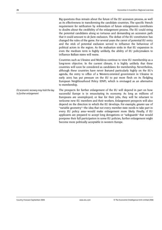 26 Economies in transition: Regional overview
Country Forecast September 2006 www.eiu.com © The Economist IntelligenceUnit Limited 2006
Big questions thus remain about the future of the EU accession process, as well
as its effectiveness in transforming the candidate countries. The specific French
requirement for ratification by referendum of future enlargements contributes
to doubts about the credibility of the enlargement process. The EU could string
the potential candidates along so tortuous and demanding an accession path
that it could amount to de facto exclusion. The defeat of the EU constitution has
changed the rules of the game. For several years the carrot of potential EU entry
and the stick of potential exclusion served to influence the behaviour of
political actors in the region. As the realisation sinks in that EU expansion in
even the medium term is highly unlikely, the ability of EU policymakers to
influence Balkan states will wane.
Countries such as Ukraine and Moldova continue to view EU membership as a
long-term objective. In the current climate, it is highly unlikely that these
countries will soon be considered as candidates for membership. Nevertheless,
although these countries have never featured particularly highly on the EU's
agenda, the entry to office of a Western-oriented government in Ukraine in
early 2005 has put pressure on the EU to put more flesh on its fledgling
European Neighbourhood Policy (ENP), which is envisaged as an alternative
to membership.
The prospects for further enlargement of the EU will depend in part on how
successful Europe is in resuscitating its economy. As long as millions of
Europeans are unemployed, or fear for their jobs, they will be reluctant to
welcome new EU members and their workers. Enlargement prospects will also
depend on the direction in which the EU develops. For example, greater use of
"variable geometry"—the idea that not every member state needs to take part in
every EU policy area—would make enlargement more likely. Finally, if EU
applicants are prepared to accept long derogations or "safeguards" that would
postpone their full participation in some EU policies, further enlargement might
become more politically acceptable in western Europe.
EU economic recovery may hold the key
to further enlargement
 