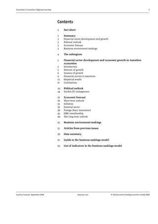 Economies in transition: Regional overview 1
Country Forecast September 2006 www.eiu.com © The Economist IntelligenceUnit Limited 2006
Contents
2 Fact sheet
3 Summary
3 Financial sector development and growth
3 Political outlook
3 Economic forecast
3 Business environment rankings
4 The subregions
5 Financial sector development and economic growth in transition
economies
5 Introduction
5 Patterns of growth
6 Sources of growth
9 Financial sectors in transition
12 Empirical results
17 Conclusions
20 Political outlook
24 Further EU enlargement
27 Economic forecast
29 Short-term outlook
35 Inflation
36 External sector
38 Foreign direct investment
43 EMU membership
49 The long-term outlook
53 Business environment rankings
55 Articles from previous issues
58 Data summary
61 Guide to the business rankings model
62 List of indicators in the business rankings model
 
