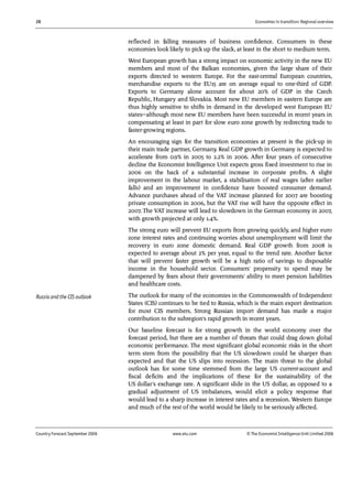 28 Economies in transition: Regional overview
Country Forecast September 2006 www.eiu.com © The Economist IntelligenceUnit Limited 2006
reflected in falling measures of business confidence. Consumers in these
economies look likely to pick up the slack, at least in the short to medium term.
West European growth has a strong impact on economic activity in the new EU
members and most of the Balkan economies, given the large share of their
exports directed to western Europe. For the east-central European countries,
merchandise exports to the EU15 are on average equal to one-third of GDP.
Exports to Germany alone account for about 20% of GDP in the Czech
Republic, Hungary and Slovakia. Most new EU members in eastern Europe are
thus highly sensitive to shifts in demand in the developed west European EU
states—although most new EU members have been successful in recent years in
compensating at least in part for slow euro zone growth by redirecting trade to
faster-growing regions.
An encouraging sign for the transition economies at present is the pick-up in
their main trade partner, Germany. Real GDP growth in Germany is expected to
accelerate from 0.9% in 2005 to 2.2% in 2006. After four years of consecutive
decline the Economist Intelligence Unit expects gross fixed investment to rise in
2006 on the back of a substantial increase in corporate profits. A slight
improvement in the labour market, a stabilisation of real wages (after earlier
falls) and an improvement in confidence have boosted consumer demand.
Advance purchases ahead of the VAT increase planned for 2007 are boosting
private consumption in 2006, but the VAT rise will have the opposite effect in
2007. The VAT increase will lead to slowdown in the German economy in 2007,
with growth projected at only 1.4%.
The strong euro will prevent EU exports from growing quickly, and higher euro
zone interest rates and continuing worries about unemployment will limit the
recovery in euro zone domestic demand. Real GDP growth from 2008 is
expected to average about 2% per year, equal to the trend rate. Another factor
that will prevent faster growth will be a high ratio of savings to disposable
income in the household sector. Consumers' propensity to spend may be
dampened by fears about their governments' ability to meet pension liabilities
and healthcare costs.
The outlook for many of the economies in the Commonwealth of Independent
States (CIS) continues to be tied to Russia, which is the main export destination
for most CIS members. Strong Russian import demand has made a major
contribution to the subregion's rapid growth in recent years.
Our baseline forecast is for strong growth in the world economy over the
forecast period, but there are a number of threats that could drag down global
economic performance. The most significant global economic risks in the short
term stem from the possibility that the US slowdown could be sharper than
expected and that the US slips into recession. The main threat to the global
outlook has for some time stemmed from the large US current-account and
fiscal deficits and the implications of these for the sustainability of the
US dollar's exchange rate. A significant slide in the US dollar, as opposed to a
gradual adjustment of US imbalances, would elicit a policy response that
would lead to a sharp increase in interest rates and a recession. Western Europe
and much of the rest of the world would be likely to be seriously affected.
Russia and the CIS outlook
 