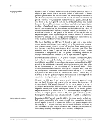 30 Economies in transition: Regional overview
Country Forecast September 2006 www.eiu.com © The Economist IntelligenceUnit Limited 2006
Hungary's pace of real GDP growth remains the slowest in central Europe. It
slowed to 3.8% year on year in the second quarter of 2006, from 4.6% in the
previous quarter (which was also the slowest rate in the subregion), on the back
of a sharp slowdown in domestic demand. Exports remain the main driver of
growth—they rose by 15.1% year on year in the second quarter, although this
was down on the 18.2% growth posted in the first quarter. Gross fixed capital
formation decreased by 3.6% in the second quarter, which was triggered by the
combined effect of much lower motorway construction costs and a 9.4% drop
in real estate investments. The first-half data do not incorporate the effects of
the government's austerity package, which was adopted by parliament in July.
Further deceleration in GDP growth in the second half of the year can be
expected, triggered by the negative impact on domestic demand. An increase in
the effective corporate tax rate will put downward pressure on investment, as
will a fiscally induced slowdown in motorway construction.
The Czech Republic's real GDP growth slowed to 6.2% year on year in the
second quarter, after hitting a record high of 7.1% in the first. Private consump-
tion growth remained robust in the first half, reaching almost 4% owing to tax
cuts that have boosted disposable incomes. Fixed investment growth has also
remained firm, at some 6% year on year in the first half of 2006. The net
contribution of foreign trade to real GDP growth is weakening somewhat, as
stronger domestic demand continues to pull in larger amounts of imports.
Growth in Slovakia accelerated to 6.7% year on year in the second quarter, from
6.3% in the first (although first-half growth was down on the rate of expansion
reached in the second half of 2005). Domestic demand continued to drive GDP
growth in the second quarter, although some slowdown was more than offset
by an improvement in the performance of the external sector. Private
consumption lost some momentum, rising by 5.9%, compared with a 6.6% gain
in January-March. Investment growth slowed more sharply, to 7%, following
16% growth in the first quarter. The external sector exerted a smaller drag on
GDP than in the first quarter, owing to a sharp slowdown in import growth (to
15.1% in the second quarter, from 20.8% in the first).
Slovenia's real GDP grew by 4.9% year on year in the second quarter of 2006,
slowing slightly from the 5.1% growth in the first quarter. The importance of
consumption for GDP growth increased for the fourth quarter in a row: it
contributed 4.5 percentage points to the 4.9% growth. After brisk growth at the
beginning of the year, exports and imports slowed in the second quarter:
exports expanded at an annual rate of 8.6%, down from 14.9% in the previous
quarter, and import growth slowed to 8%, from 13.5% in the first quarter.
Consequently, the external trade balance contributed very little to GDP growth.
Romania's real GDP growth surged to 7.8% in the second quarter, so that first-
half growth amounted to 7.4%, which exceeded most expectations. Economic
growth was led by growth in construction, industry and services. Construction
increased by 14.2% year on year in the second quarter, industrial production by
7.8% and services by 7.5%. Growth at this high level is likely to be unsustainable,
as it is being driven by consumption, fuelled by strong credit growth.
Hungarylags behind
Surging growth in Romania
 
