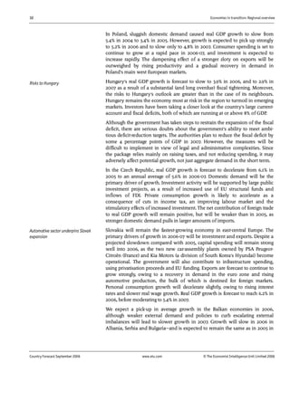 32 Economies in transition: Regional overview
Country Forecast September 2006 www.eiu.com © The Economist IntelligenceUnit Limited 2006
In Poland, sluggish domestic demand caused real GDP growth to slow from
5.4% in 2004 to 3.4% in 2005. However, growth is expected to pick up strongly
to 5.2% in 2006 and to slow only to 4.8% in 2007. Consumer spending is set to
continue to grow at a rapid pace in 2006-07, and investment is expected to
increase rapidly. The dampening effect of a stronger zloty on exports will be
outweighed by rising productivity and a gradual recovery in demand in
Poland's main west European markets.
Hungary's real GDP growth is forecast to slow to 3.9% in 2006, and to 2.9% in
2007 as a result of a substantial (and long overdue) fiscal tightening. Moreover,
the risks to Hungary's outlook are greater than in the case of its neighbours.
Hungary remains the economy most at risk in the region to turmoil in emerging
markets. Investors have been taking a closer look at the country's large current-
account and fiscal deficits, both of which are running at or above 8% of GDP.
Although the government has taken steps to restrain the expansion of the fiscal
deficit, there are serious doubts about the government's ability to meet ambi-
tious deficit-reduction targets. The authorities plan to reduce the fiscal deficit by
some 4 percentage points of GDP in 2007. However, the measures will be
difficult to implement in view of legal and administrative complexities. Since
the package relies mainly on raising taxes, and not reducing spending, it may
adversely affect potential growth, not just aggregate demand in the short term.
In the Czech Republic, real GDP growth is forecast to decelerate from 6.1% in
2005 to an annual average of 5.6% in 2006-07. Domestic demand will be the
primary driver of growth. Investment activity will be supported by large public
investment projects, as a result of increased use of EU structural funds and
inflows of FDI. Private consumption growth is likely to accelerate as a
consequence of cuts in income tax, an improving labour market and the
stimulatory effects of increased investment. The net contribution of foreign trade
to real GDP growth will remain positive, but will be weaker than in 2005, as
stronger domestic demand pulls in larger amounts of imports.
Slovakia will remain the fastest-growing economy in east-central Europe. The
primary drivers of growth in 2006-07 will be investment and exports. Despite a
projected slowdown compared with 2005, capital spending will remain strong
well into 2006, as the two new car-assembly plants owned by PSA Peugeot-
Citroën (France) and Kia Motors (a division of South Korea's Hyundai) become
operational. The government will also contribute to infrastructure spending,
using privatisation proceeds and EU funding. Exports are forecast to continue to
grow strongly, owing to a recovery in demand in the euro zone and rising
automotive production, the bulk of which is destined for foreign markets.
Personal consumption growth will decelerate slightly, owing to rising interest
rates and slower real wage growth. Real GDP growth is forecast to reach 6.2% in
2006, before moderating to 5.4% in 2007.
We expect a pick-up in average growth in the Balkan economies in 2006,
although weaker external demand and policies to curb escalating external
imbalances will lead to slower growth in 2007. Growth will slow in 2006 in
Albania, Serbia and Bulgaria—and is expected to remain the same as in 2005 in
Risks to Hungary
Automotive sector underpins Slovak
expansion
 