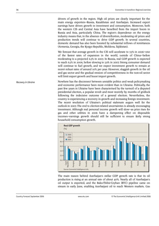 34 Economies in transition: Regional overview
Country Forecast September 2006 www.eiu.com © The Economist IntelligenceUnit Limited 2006
drivers of growth in the region. High oil prices are clearly important for the
main energy exporters—Russia, Kazakhstan and Azerbaijan. Increased export
earnings have driven growth in investment and consumption. Moreover, both
the western CIS and Central Asia have benefited from the import boom in
Russia and Asia, particularly China. The region's dependence on the energy
industry means that, in the absence of diversification, moderating oil prices and
production trends will continue to drive GDP growth. In several countries,
domestic demand has also been boosted by substantial inflows of remittances
(Armenia, Georgia, the Kyrgyz Republic, Moldova, Tajikistan).
We forecast that average growth in the CIS will accelerate to 7.3% in 2006—one
of the fastest rates of expansion in the world, outside of China—before
moderating to a projected 6.3% in 2007. In Russia, real GDP growth is expected
to reach 6.5% in 2006, before slowing to 5.9% in 2007. Strong consumer demand
will continue to fuel growth, and we expect investment growth to remain at
recent robust rates of around 10% per year. However, sluggish growth in the oil
and gas sector and the gradual erosion of competitiveness in the non-oil sector
will limit export growth and boost import growth.
Nowhere has the disconnect between unstable politics and weak policymaking
and economic performance been more evident than in Ukraine. Politically, the
past few years in Ukraine have been characterised by the turmoil of a disputed
presidential election, a popular revolt and most recently by months of gridlock
following the indecisive outcome of a general election. Nevertheless, the
country is experiencing a recovery in growth and increasing foreign investment.
The recent resolution of Ukraine's political stalemate augurs well for the
outlook in 2007. The end to election-related uncertainties is already encouraging
investment. Although real personal income growth will slow—as price rises for
gas and other utilities in 2006 have a dampening effect on disposable
incomes—earnings growth should still be sufficient to ensure fairly strong
household consumption growth.
0.0
2.0
4.0
6.0
8.0
10.0
12.0
Czech
Republic
Hungary
Poland
Slovakia
Slovenia
Bulgaria
Croatia
Romania
Estonia
Latvia
Lithuania
Russia
Ukraine
2005
2006
2007
Source: Economist Intelligence Unit.
Real GDP growth
(%)
The main reason behind Azerbaijan's stellar GDP growth rate is that its oil
production is rising at an annual rate of about 40%. Nearly all of Azerbaijan's
oil output is exported, and the Baku-Tbilisi-Ceyhan (BTC) pipeline came on
stream in early June, enabling Azerbaijani oil to reach Western markets. Gas
Recovery in Ukraine
 