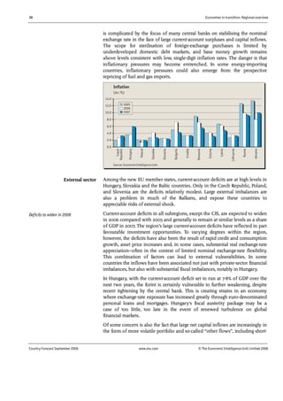 36 Economies in transition: Regional overview
Country Forecast September 2006 www.eiu.com © The Economist IntelligenceUnit Limited 2006
is complicated by the focus of many central banks on stabilising the nominal
exchange rate in the face of large current-account surpluses and capital inflows.
The scope for sterilisation of foreign-exchange purchases is limited by
underdeveloped domestic debt markets, and base money growth remains
above levels consistent with low, single-digit inflation rates. The danger is that
inflationary pressures may become entrenched. In some energy-importing
countries, inflationary pressures could also emerge from the prospective
repricing of fuel and gas imports.
0.0
2.0
4.0
6.0
8.0
10.0
12.0
14.0
Czech
Republic
Hungary
Poland
Slovakia
Slovenia
Bulgaria
Croatia
Romania
Estonia
Latvia
Lithuania
Russia
Ukraine
2005
2006
2007
Inflation
(av; %)
Source: Economist Intelligence Unit.
Among the new EU member states, current-account deficits are at high levels in
Hungary, Slovakia and the Baltic countries. Only in the Czech Republic, Poland,
and Slovenia are the deficits relatively modest. Large external imbalances are
also a problem in much of the Balkans, and expose these countries to
appreciable risks of external shock.
Current-account deficits in all subregions, except the CIS, are expected to widen
in 2006 compared with 2005 and generally to remain at similar levels as a share
of GDP in 2007. The region’s large current-account deficits have reflected in part
favourable investment opportunities. To varying degrees within the region,
however, the deficits have also been the result of rapid credit and consumption
growth, asset price increases and, in some cases, substantial real exchange-rate
appreciation—often in the context of limited nominal exchange-rate flexibility.
This combination of factors can lead to external vulnerabilities. In some
countries the inflows have been associated not just with private-sector financial
imbalances, but also with substantial fiscal imbalances, notably in Hungary.
In Hungary, with the current-account deficit set to run at 7-8% of GDP over the
next two years, the forint is certainly vulnerable to further weakening, despite
recent tightening by the central bank. This is creating strains in an economy
where exchange-rate exposure has increased greatly through euro-denominated
personal loans and mortgages. Hungary's fiscal austerity package may be a
case of too little, too late in the event of renewed turbulence on global
financial markets.
Of some concern is also the fact that large net capital inflows are increasingly in
the form of more volatile portfolio and so-called “other flows”, including short-
External sector
Deficits to widen in 2006
 