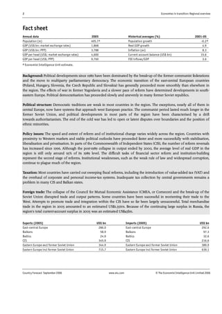 2 Economies in transition: Regional overview
Country Forecast September 2006 www.eiu.com © The Economist IntelligenceUnit Limited 2006
Fact sheet
Annual data 2005 Historical averages (%) 2001-05
Population (m) 405.7a Population growth -0.2a
GDP (US$ bn; market exchange rates) 1,868 Real GDP growth 4.9
GDP (US$ bn; PPP) 3,788 Inflation (av) 8.3
GDP per head (US$; market exchange rates) 4,600 Current account balance (US$ bn) 15.6
GDP per head (US$; PPP) 9,760 FDI inflows/GDP 3.6
a Economist Intelligence Unit estimate.
Background: Political developments since 1989 have been dominated by the break-up of the former communist federations
and the move to multiparty parliamentary democracy. The economic transition of the east-central European countries
(Poland, Hungary, Slovenia, the Czech Republic and Slovakia) has generally proceeded more smoothly than elsewhere in
the region. The effects of war in former Yugoslavia and a slower pace of reform have determined developments in south-
eastern Europe. Political democratisation has proceeded slowly and unevenly in many former Soviet republics.
Political structure: Democratic traditions are weak in most countries in the region. The exceptions, nearly all of them in
central Europe, now have systems that approach west European practice. The communist period lasted much longer in the
former Soviet Union, and political developments in most parts of the region have been characterised by a drift
towards authoritarianism. The end of the cold war has led to open or latent disputes over boundaries and the position of
ethnic minorities.
Policy issues: The speed and extent of reform and of institutional change varies widely across the region. Countries with
proximity to Western markets and stable political outlooks have proceeded faster and more successfully with stabilisation,
liberalisation and privatisation. In parts of the Commonwealth of Independent States (CIS), the number of reform reversals
has increased since 1996. Although the post-1989 collapse in output ended by 2000, the average level of real GDP in the
region is still only around 95% of its 1989 level. The difficult tasks of financial sector reform and institution-building
represent the second stage of reforms. Institutional weaknesses, such as the weak rule of law and widespread corruption,
continue to plague much of the region.
Taxation: Most countries have carried out sweeping fiscal reforms, including the introduction of value-added tax (VAT) and
the overhaul of corporate and personal income-tax systems. Inadequate tax collection by central governments remains a
problem in many CIS and Balkan states.
Foreign trade: The collapse of the Council for Mutual Economic Assistance (CMEA, or Comecon) and the break-up of the
Soviet Union disrupted trade and output patterns. Some countries have been successful in reorienting their trade to the
West. Attempts to promote trade and integration within the CIS have so far been largely unsuccessful. Total merchandise
trade in the region in 2005 amounted to an estimated US$1.35trn. Because of the continuing large surplus in Russia, the
region's total current-account surplus in 2005 was an estimated US$43bn.
Exports (2005) US$ bn Imports (2005) US$ bn
East-central Europe 286.0 East-central Europe 292.6
Balkans 58.9 Balkans 97.3
Baltics 24.9 Baltics 32.6
CIS 345.9 CIS 216.6
Eastern Europe excl former Soviet Union 344.9 Eastern Europe excl former Soviet Union 389.9
Eastern Europe incl former Soviet Union 715.7 Eastern Europe incl former Soviet Union 639.1
 