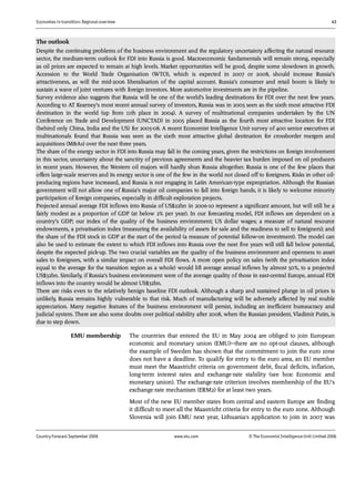 Economies in transition: Regional overview 43
Country Forecast September 2006 www.eiu.com © The Economist IntelligenceUnit Limited 2006
The outlook
Despite the continuing problems of the business environment and the regulatory uncertainty affecting the natural resource
sector, the medium-term outlook for FDI into Russia is good. Macroeconomic fundamentals will remain strong, especially
as oil prices are expected to remain at high levels. Market opportunities will be good, despite some slowdown in growth.
Accession to the World Trade Organisation (WTO), which is expected in 2007 or 2008, should increase Russia’s
attractiveness, as will the mid-2006 liberalisation of the capital account. Russia’s consumer and retail boom is likely to
sustain a wave of joint ventures with foreign investors. More automotive investments are in the pipeline.
Survey evidence also suggests that Russia will be one of the world’s leading destinations for FDI over the next few years.
According to AT Kearney’s most recent annual survey of investors, Russia was in 2005 seen as the sixth most attractive FDI
destination in the world (up from 11th place in 2004). A survey of multinational companies undertaken by the UN
Conference on Trade and Development (UNCTAD) in 2005 placed Russia as the fourth most attractive location for FDI
(behind only China, India and the US) for 2005-08. A recent Economist Intelligence Unit survey of 400 senior executives at
multinationals found that Russia was seen as the sixth most attractive global destination for crossborder mergers and
acquisitions (M&As) over the next three years.
The share of the energy sector in FDI into Russia may fall in the coming years, given the restrictions on foreign involvement
in this sector, uncertainty about the sanctity of previous agreements and the heavier tax burden imposed on oil producers
in recent years. However, the Western oil majors will hardly shun Russia altogether. Russia is one of the few places that
offers large-scale reserves and its energy sector is one of the few in the world not closed off to foreigners. Risks in other oil-
producing regions have increased, and Russia is not engaging in Latin American-type expropriation. Although the Russian
government will not allow one of Russia’s major oil companies to fall into foreign hands, it is likely to welcome minority
participation of foreign companies, especially in difficult exploration projects.
Projected annual average FDI inflows into Russia of US$22bn in 2006-10 represent a significant amount, but will still be a
fairly modest as a proportion of GDP (at below 2% per year). In our forecasting model, FDI inflows are dependent on a
country’s GDP; our index of the quality of the business environment; US dollar wages; a measure of natural resource
endowments, a privatisation index (measuring the availability of assets for sale and the readiness to sell to foreigners); and
the share of the FDI stock in GDP at the start of the period (a measure of potential follow-on investment). The model can
also be used to estimate the extent to which FDI inflows into Russia over the next five years will still fall below potential,
despite the expected pick-up. The two crucial variables are the quality of the business environment and openness to asset
sales to foreigners, with a similar impact on overall FDI flows. A more open policy on sales (with the privatisation index
equal to the average for the transition region as a whole) would lift average annual inflows by almost 50%, to a projected
US$32bn. Similarly, if Russia’s business environment were of the average quality of those in east-central Europe, annual FDI
inflows into the country would be almost US$32bn.
There are risks even to the relatively benign baseline FDI outlook. Although a sharp and sustained plunge in oil prices is
unlikely, Russia remains highly vulnerable to that risk. Much of manufacturing will be adversely affected by real rouble
appreciation. Many negative features of the business environment will persist, including an inefficient bureaucracy and
judicial system. There are also some doubts over political stability after 2008, when the Russian president, Vladimir Putin, is
due to step down.
The countries that entered the EU in May 2004 are obliged to join European
economic and monetary union (EMU)—there are no opt-out clauses, although
the example of Sweden has shown that the commitment to join the euro zone
does not have a deadline. To qualify for entry to the euro area, an EU member
must meet the Maastricht criteria on government debt, fiscal deficits, inflation,
long-term interest rates and exchange-rate stability (see box: Economic and
monetary union). The exchange-rate criterion involves membership of the EU's
exchange-rate mechanism (ERM2) for at least two years.
Most of the new EU member states from central and eastern Europe are finding
it difficult to meet all the Maastricht criteria for entry to the euro zone. Although
Slovenia will join EMU next year, Lithuania's application to join in 2007 was
EMU membership
 