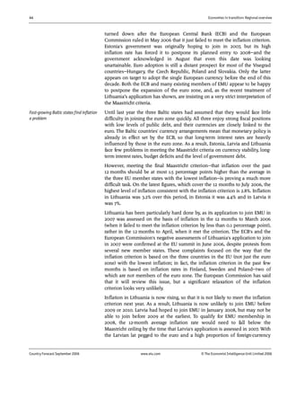 44 Economies in transition: Regional overview
Country Forecast September 2006 www.eiu.com © The Economist IntelligenceUnit Limited 2006
turned down after the European Central Bank (ECB) and the European
Commission ruled in May 2006 that it just failed to meet the inflation criterion.
Estonia's government was originally hoping to join in 2007, but its high
inflation rate has forced it to postpone its planned entry to 2008—and the
government acknowledged in August that even this date was looking
unattainable. Euro adoption is still a distant prospect for most of the Visegrad
countries—Hungary, the Czech Republic, Poland and Slovakia. Only the latter
appears on target to adopt the single European currency before the end of this
decade. Both the ECB and many existing members of EMU appear to be happy
to postpone the expansion of the euro zone, and, as the recent treatment of
Lithuania’s application has shown, are insisting on a very strict interpretation of
the Maastricht criteria.
Until last year the three Baltic states had assumed that they would face little
difficulty in joining the euro zone quickly. All three enjoy strong fiscal positions
with low levels of public debt, and their currencies are closely linked to the
euro. The Baltic countries' currency arrangements mean that monetary policy is
already in effect set by the ECB, so that long-term interest rates are heavily
influenced by those in the euro zone. As a result, Estonia, Latvia and Lithuania
face few problems in meeting the Maastricht criteria on currency stability, long-
term interest rates, budget deficits and the level of government debt.
However, meeting the final Maastricht criterion—that inflation over the past
12 months should be at most 1.5 percentage points higher than the average in
the three EU member states with the lowest inflation—is proving a much more
difficult task. On the latest figures, which cover the 12 months to July 2006, the
highest level of inflation consistent with the inflation criterion is 2.8%. Inflation
in Lithuania was 3.2% over this period, in Estonia it was 4.4% and in Latvia it
was 7%.
Lithuania has been particularly hard done by, as its application to join EMU in
2007 was assessed on the basis of inflation in the 12 months to March 2006
(when it failed to meet the inflation criterion by less than 0.1 percentage point),
rather in the 12 months to April, when it met the criterion. The ECB's and the
European Commission's negative assessments of Lithuania's application to join
in 2007 were confirmed at the EU summit in June 2006, despite protests from
several new member states. These complaints focused on the way that the
inflation criterion is based on the three countries in the EU (not just the euro
zone) with the lowest inflation; in fact, the inflation criterion in the past few
months is based on inflation rates in Finland, Sweden and Poland—two of
which are not members of the euro zone. The European Commission has said
that it will review this issue, but a significant relaxation of the inflation
criterion looks very unlikely.
Inflation in Lithuania is now rising, so that it is not likely to meet the inflation
criterion next year. As a result, Lithuania is now unlikely to join EMU before
2009 or 2010. Latvia had hoped to join EMU in January 2008, but may not be
able to join before 2009 at the earliest. To qualify for EMU membership in
2008, the 12-month average inflation rate would need to fall below the
Maastricht ceiling by the time that Latvia's application is assessed in 2007. With
the Latvian lat pegged to the euro and a high proportion of foreign-currency
Fast-growing Baltic states find inflation
a problem
 