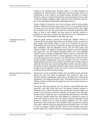 Economies in transition: Regional overview 45
Country Forecast September 2006 www.eiu.com © The Economist IntelligenceUnit Limited 2006
lending in the banking sector, monetary policy is in effect powerless in
moderating the demand boom. A tightening of the fiscal stance will not be
forthcoming in 2006, owing to the general election scheduled for October.
Moreover, excise tax increases that had been postponed beyond 2007 in order
to help the inflation compliance effort could now increase inflation in the run-
up to 2009, potentially delaying EMU membership until 2010.
Estonia's hopes of joining the euro zone in January 2008 are facing similar
problems. Inflation in Estonia remains high—it was 5% on its national measure
in August 2006—and the latest official economic forecast predicts only a slight
fall in inflation next year. The government has informally accepted that EMU
entry in 2008 is now unlikely, and may reverse its previous decision to
postpone the excise duty increases that had been due to be implemented in
2007. Estonia now looks unlikely to enter EMU until 2010.
There are good economic grounds for relaxing the inflation criterion for
countries like the three Baltic states. Moreover, the ability of these economies to
grow rapidly, while already subject to most of the constraints of euro zone
membership, does much more to demonstrate that they are ready for EMU than
does compliance with the Maastricht criteria. Even the ECB accepts that
inflation is likely to be higher in fast-growing economies with fixed exchange
rates against the euro (the "Balassa-Samuelson effect"), but it has steadfastly
refused to relax or modify the Maastricht inflation criterion on this basis. This
strict approach, which will result in a slower expansion of the euro zone than
previously expected, may be welcome to the ECB and some of the euro zone's
existing members. Expanding the euro zone to include a new set of small but
rapidly growing economies will complicate the ECB's task of setting monetary
policy for the whole zone. Several existing EMU members may also prefer to
put off the increased competition within the single currency area that would be
brought on by the expansion of the euro zone to include several fast-growing
economies from central and eastern Europe.
Slovenia is in a more comfortable position, and successfully met the criteria for
joining the euro zone when its application was assessed in May 2006.
Economic growth is significantly slower than in the Baltic states, reducing the
significance of the Balassa-Samuelson effect. This helped Slovenia to meet the
inflation criterion and Slovenia will adopt the euro as its national currency on
January 1st 2007.
Among the other east European new EU members, only Slovakia had been
expected to join EMU before the end of the decade. Slovakia's decision in
November 2005 to follow the Baltic states and Slovenia and enter ERM2 was
ahead of the previously announced schedule and surprised most observers.
Slovakia hopes to adopt the euro in 2009 and thus had planned to join ERM2
in mid-2006. Slovakia should have little difficulty in meeting the criteria on
public debt, long-term interest rates and inflation. However, although its fiscal
position is stronger than its central European neighbours, the new Slovak
government is less committed to fiscal discipline than its predecessor, and this
may make it difficult to keep the general government deficit below 3% of GDP
in 2007—a necessary condition for EMU entry in 2009. Slovakia's new prime
minister, Robert Fico, recently reiterated to the European Commission Slovakia's
The ECB refuses to make any
concessions
Slovenia is the first new member state
to join EMU
 