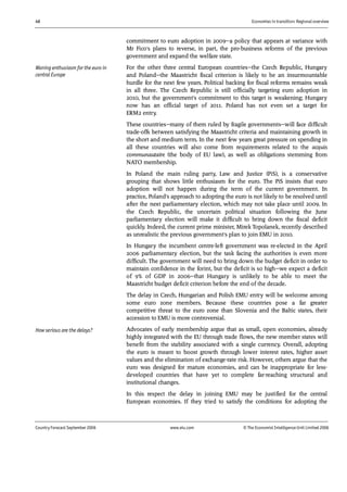 46 Economies in transition: Regional overview
Country Forecast September 2006 www.eiu.com © The Economist IntelligenceUnit Limited 2006
commitment to euro adoption in 2009—a policy that appears at variance with
Mr Fico's plans to reverse, in part, the pro-business reforms of the previous
government and expand the welfare state.
For the other three central European countries—the Czech Republic, Hungary
and Poland—the Maastricht fiscal criterion is likely to be an insurmountable
hurdle for the next few years. Political backing for fiscal reforms remains weak
in all three. The Czech Republic is still officially targeting euro adoption in
2010, but the government's commitment to this target is weakening; Hungary
now has an official target of 2011. Poland has not even set a target for
ERM2 entry.
These countries—many of them ruled by fragile governments—will face difficult
trade-offs between satisfying the Maastricht criteria and maintaining growth in
the short and medium term. In the next few years great pressure on spending in
all these countries will also come from requirements related to the acquis
communautaire (the body of EU law), as well as obligations stemming from
NATO membership.
In Poland the main ruling party, Law and Justice (PiS), is a conservative
grouping that shows little enthusiasm for the euro. The PiS insists that euro
adoption will not happen during the term of the current government. In
practice, Poland's approach to adopting the euro is not likely to be resolved until
after the next parliamentary election, which may not take place until 2009. In
the Czech Republic, the uncertain political situation following the June
parliamentary election will make it difficult to bring down the fiscal deficit
quickly. Indeed, the current prime minister, Mirek Topolanek, recently described
as unrealistic the previous government's plan to join EMU in 2010.
In Hungary the incumbent centre-left government was re-elected in the April
2006 parliamentary election, but the task facing the authorities is even more
difficult. The government will need to bring down the budget deficit in order to
maintain confidence in the forint, but the deficit is so high—we expect a deficit
of 9% of GDP in 2006—that Hungary is unlikely to be able to meet the
Maastricht budget deficit criterion before the end of the decade.
The delay in Czech, Hungarian and Polish EMU entry will be welcome among
some euro zone members. Because these countries pose a far greater
competitive threat to the euro zone than Slovenia and the Baltic states, their
accession to EMU is more controversial.
Advocates of early membership argue that as small, open economies, already
highly integrated with the EU through trade flows, the new member states will
benefit from the stability associated with a single currency. Overall, adopting
the euro is meant to boost growth through lower interest rates, higher asset
values and the elimination of exchange-rate risk. However, others argue that the
euro was designed for mature economies, and can be inappropriate for less-
developed countries that have yet to complete far-reaching structural and
institutional changes.
In this respect the delay in joining EMU may be justified for the central
European economies. If they tried to satisfy the conditions for adopting the
How serious are the delays?
Waning enthusiasm for the euro in
central Europe
 