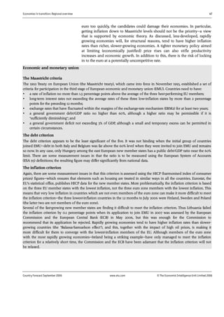 Economies in transition: Regional overview 47
Country Forecast September 2006 www.eiu.com © The Economist IntelligenceUnit Limited 2006
euro too quickly, the candidates could damage their economies. In particular,
getting inflation down to Maastricht levels should not be the priority—a view
that is supported by economic theory. As discussed, less-developed, rapidly
growing economies will, for structural reasons, tend to have higher inflation
rates than richer, slower-growing economies. A tighter monetary policy aimed
at limiting (economically justified) price rises can also stifle productivity
increases and economic growth. In addition to this, there is the risk of locking
in to the euro at a potentially uncompetitive rate.
Economic and monetary union
The Maastricht criteria
The 1992 Treaty on European Union (the Maastricht treaty), which came into force in November 1993, established a set of
criteria for participation in the third stage of European economic and monetary union (EMU). Countries need to have:
• a rate of inflation no more than 1.5 percentage points above the average of the three best-performing EU members;
• long-term interest rates not exceeding the average rates of these three low-inflation states by more than 2 percentage
points for the preceding 12 months;
• exchange rates that have fluctuated within the margins of the exchange-rate mechanism (ERM2) for at least two years;
• a general government debt/GDP ratio no higher than 60%, although a higher ratio may be permissible if it is
"sufficiently diminishing"; and
• a general government deficit not exceeding 3% of GDP, although a small and temporary excess can be permitted in
certain circumstances.
The debt criterion
The debt criterion appears to be the least significant of the five. It was not binding when the initial group of countries
joined EMU—debt in both Italy and Belgium was far above the 60% level when they were invited to join EMU and remains
so now. In any case, only Hungary among the east European new member states has a public debt/GDP ratio near the 60%
limit. There are some measurement issues in that the ratio is to be measured using the European System of Accounts
(ESA 95) definitions; the resulting figure may differ significantly from national data.
The inflation criterion
Again, there are some measurement issues in that this criterion is assessed using the HICP (harmonised index of consumer
prices) figures—which ensures that elements such as housing are treated in similar ways in all the countries. Eurostat, the
EU's statistical office, publishes HICP data for the new member states. More problematically, the inflation criterion is based
on the three EU member states with the lowest inflation, not the three euro zone members with the lowest inflation. This
means that very low inflation in countries which are not even members of the euro zone can make it more difficult to meet
the inflation criterion—the three lowest-inflation countries in the 12 months to July 2006 were Finland, Sweden and Poland
(the latter two are not members of the euro zone).
Several of the fast-growing new member states are finding it difficult to meet the inflation criterion. Thus Lithuania failed
the inflation criterion by 0.1 percentage points when its application to join EMU in 2007 was assessed by the European
Commission and the European Central Bank (ECB) in May 2006, but this was enough for the Commission to
recommend that its application be rejected. Rapidly growing economies tend to have higher inflation rates than slower-
growing countries (the "Balassa-Samuelson effect"), and this, together with the impact of high oil prices, is making it
more difficult for them to converge with the lowest-inflation members of the EU. Although members of the euro zone
with the most rapidly growing economies—Ireland being a striking example—have only managed to meet the inflation
criterion for a relatively short time, the Commission and the ECB have been adamant that the inflation criterion will not
be relaxed.
 