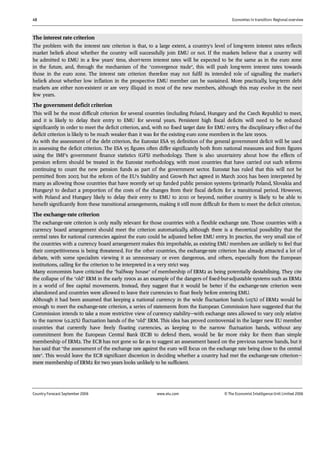 48 Economies in transition: Regional overview
Country Forecast September 2006 www.eiu.com © The Economist IntelligenceUnit Limited 2006
The interest rate criterion
The problem with the interest rate criterion is that, to a large extent, a country's level of long-term interest rates reflects
market beliefs about whether the country will successfully join EMU or not. If the markets believe that a country will
be admitted to EMU in a few years' time, short-term interest rates will be expected to be the same as in the euro zone
in the future, and, through the mechanism of the "convergence trade", this will push long-term interest rates towards
those in the euro zone. The interest rate criterion therefore may not fulfil its intended role of signalling the market's
beliefs about whether low inflation in the prospective EMU member can be sustained. More practically, long-term debt
markets are either non-existent or are very illiquid in most of the new members, although this may evolve in the next
few years.
The government deficit criterion
This will be the most difficult criterion for several countries (including Poland, Hungary and the Czech Republic) to meet,
and it is likely to delay their entry to EMU for several years. Persistent high fiscal deficits will need to be reduced
significantly in order to meet the deficit criterion, and, with no fixed target date for EMU entry, the disciplinary effect of the
deficit criterion is likely to be much weaker than it was for the existing euro zone members in the late 1990s.
As with the assessment of the debt criterion, the Eurostat ESA 95 definition of the general government deficit will be used
in assessing the deficit criterion. The ESA 95 figures often differ significantly both from national measures and from figures
using the IMF's government finance statistics (GFS) methodology. There is also uncertainty about how the effects of
pension reform should be treated in the Eurostat methodology, with most countries that have carried out such reforms
continuing to count the new pension funds as part of the government sector. Eurostat has ruled that this will not be
permitted from 2007, but the reform of the EU's Stability and Growth Pact agreed in March 2005 has been interpreted by
many as allowing those countries that have recently set up funded public pension systems (primarily Poland, Slovakia and
Hungary) to deduct a proportion of the costs of the changes from their fiscal deficits for a transitional period. However,
with Poland and Hungary likely to delay their entry to EMU to 2010 or beyond, neither country is likely to be able to
benefit significantly from these transitional arrangements, making it still more difficult for them to meet the deficit criterion.
The exchange-rate criterion
The exchange-rate criterion is only really relevant for those countries with a flexible exchange rate. Those countries with a
currency board arrangement should meet the criterion automatically, although there is a theoretical possibility that the
central rates for national currencies against the euro could be adjusted before EMU entry. In practice, the very small size of
the countries with a currency board arrangement makes this improbable, as existing EMU members are unlikely to feel that
their competitiveness is being threatened. For the other countries, the exchange-rate criterion has already attracted a lot of
debate, with some specialists viewing it as unnecessary or even dangerous, and others, especially from the European
institutions, calling for the criterion to be interpreted in a very strict way.
Many economists have criticised the "halfway house" of membership of ERM2 as being potentially destabilising. They cite
the collapse of the "old" ERM in the early 1990s as an example of the dangers of fixed-but-adjustable systems such as ERM2
in a world of free capital movements. Instead, they suggest that it would be better if the exchange-rate criterion were
abandoned and countries were allowed to leave their currencies to float freely before entering EMU.
Although it had been assumed that keeping a national currency in the wide fluctuation bands (±15%) of ERM2 would be
enough to meet the exchange-rate criterion, a series of statements from the European Commission have suggested that the
Commission intends to take a more restrictive view of currency stability—with exchange rates allowed to vary only relative
to the narrow (±2.25%) fluctuation bands of the "old" ERM. This idea has proved controversial in the larger new EU member
countries that currently have freely floating currencies, as keeping to the narrow fluctuation bands, without any
commitment from the European Central Bank (ECB) to defend them, would be far more risky for them than simple
membership of ERM2. The ECB has not gone so far as to suggest an assessment based on the previous narrow bands, but it
has said that "the assessment of the exchange rate against the euro will focus on the exchange rate being close to the central
rate". This would leave the ECB significant discretion in deciding whether a country had met the exchange-rate criterion—
mere membership of ERM2 for two years looks unlikely to be sufficient.
 
