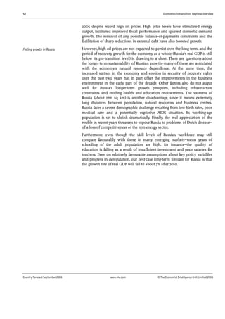 52 Economies in transition: Regional overview
Country Forecast September 2006 www.eiu.com © The Economist IntelligenceUnit Limited 2006
2005 despite record high oil prices. High price levels have stimulated energy
output, facilitated improved fiscal performance and spurred domestic demand
growth. The removal of any possible balance-of-payments constraints and the
facilitation of sharp reductions in external debt have also boosted growth.
However, high oil prices are not expected to persist over the long term, and the
period of recovery growth for the economy as a whole (Russia's real GDP is still
below its pre-transition level) is drawing to a close. There are questions about
the longer-term sustainability of Russian growth—many of these are associated
with the economy's natural resource dependence. At the same time, the
increased statism in the economy and erosion in security of property rights
over the past two years has in part offset the improvements in the business
environment in the early part of the decade. Other factors also do not augur
well for Russia's longer-term growth prospects, including infrastructure
constraints and eroding health and education endowments. The vastness of
Russia (about 17m sq km) is another disadvantage, since it means extremely
long distances between population, natural resources and business centres.
Russia faces a severe demographic challenge resulting from low birth rates, poor
medical care and a potentially explosive AIDS situation. Its working-age
population is set to shrink dramatically. Finally, the real appreciation of the
rouble in recent years threatens to expose Russia to problems of Dutch disease—
of a loss of competitiveness of the non-energy sector.
Furthermore, even though the skill levels of Russia's workforce may still
compare favourably with those in many emerging markets—mean years of
schooling of the adult population are high, for instance—the quality of
education is falling as a result of insufficient investment and poor salaries for
teachers. Even on relatively favourable assumptions about key policy variables
and progress in deregulation, our best-case long-term forecast for Russia is that
the growth rate of real GDP will fall to about 3% after 2010.
Falling growth in Russia
 