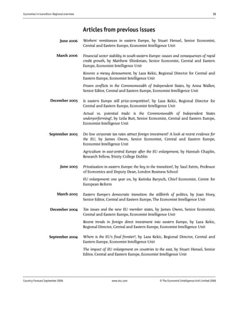 Economies in transition: Regional overview 55
Country Forecast September 2006 www.eiu.com © The Economist IntelligenceUnit Limited 2006
Articles from previous issues
Workers' remittances in eastern Europe, by Stuart Hensel, Senior Economist,
Central and Eastern Europe, Economist Intelligence Unit
Financial sector stability in south-eastern Europe: causes and consequences of rapid
credit growth, by Matthew Shinkman, Senior Economist, Central and Eastern
Europe, Economist Intelligence Unit
Kosovo: a messy denouement, by Laza Kekic, Regional Director for Central and
Eastern Europe, Economist Intelligence Unit
Frozen conflicts in the Commonwealth of Independent States, by Anna Walker,
Senior Editor, Central and Eastern Europe, Economist Intelligence Unit
Is eastern Europe still price-competitive?, by Laza Kekic, Regional Director for
Central and Eastern Europe, Economist Intelligence Unit
Actual vs. potential trade: is the Commonwealth of Independent States
underperforming?, by Leila Butt, Senior Economist, Central and Eastern Europe,
Economist Intelligence Unit
Do low corporate tax rates attract foreign investment? A look at recent evidence for
the EU, by James Owen, Senior Economist, Central and Eastern Europe,
Economist Intelligence Unit
Agriculture in east-central Europe after the EU enlargement, by Hannah Chaplin,
Research Fellow, Trinity College Dublin
Privatisation in eastern Europe: the key to the transition?, by Saul Estrin, Professor
of Economics and Deputy Dean, London Business School
EU enlargement: one year on, by Katinka Barysch, Chief Economist, Centre for
European Reform
Eastern Europe's democratic transition: the stillbirth of politics, by Joan Hoey,
Senior Editor, Central and Eastern Europe, The Economist Intelligence Unit
Tax issues and the new EU member states, by James Owen, Senior Economist,
Central and Eastern Europe, Economist Intelligence Unit
Recent trends in foreign direct investment into eastern Europe, by Laza Kekic,
Regional Director, Central and Eastern Europe, Economist Intelligence Unit
Where is the EU's final frontier?, by Laza Kekic, Regional Director, Central and
Eastern Europe, Economist Intelligence Unit
The impact of EU enlargement on countries to the east, by Stuart Hensel, Senior
Editor, Central and Eastern Europe, Economist Intelligence Unit
December 2004
September 2004
March 2005
June 2005
September 2005
June 2006
December 2005
March 2006
 