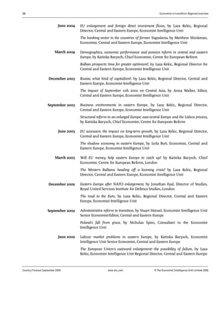 56 Economies in transition: Regional overview
Country Forecast September 2006 www.eiu.com © The Economist IntelligenceUnit Limited 2006
EU enlargement and foreign direct investment flows, by Laza Kekic, Regional
Director, Central and Eastern Europe, Economist Intelligence Unit
The banking sector in the countries of former Yugoslavia, by Matthew Shinkman,
Economist, Central and Eastern Europe, Economist Intelligence Unit
Demographics, economic performance and pension reform in central and eastern
Europe, by Katinka Barysch, Chief Economist, Centre for European Reform
Balkan prospects: time for greater optimism?, by Laza Kekic, Regional Director for
Central and Eastern Europe, Economist Intelligence Unit
Russia: what kind of capitalism?, by Laza Kekic, Regional Director, Central and
Eastern Europe, Economist Intelligence Unit
The impact of September 11th 2001 on Central Asia, by Anna Walker, Editor,
Central and Eastern Europe, Economist Intelligence Unit
Business environments in eastern Europe, by Laza Kekic, Regional Director,
Central and Eastern Europe, Economist Intelligence Unit
Structural reform in an enlarged Europe: east-central Europe and the Lisbon process,
by Katinka Barysch, Chief Economist, Centre for European Reform
EU accession: the impact on long-term growth, by Laza Kekic, Regional Director,
Central and Eastern Europe, Economist Intelligence Unit
The shadow economy in eastern Europe, by Leila Butt, Economist, Central and
Eastern Europe, Economist Intelligence Unit
Will EU money help eastern Europe to catch up? by Katinka Barysch, Chief
Economist, Centre for European Reform, London
The Western Balkans: heading off a looming crisis? by Laza Kekic, Regional
Director, Central and Eastern Europe, Economist Intelligence Unit
Eastern Europe after NATO enlargement, by Jonathan Eyal, Director of Studies,
Royal United Services Institute for Defence Studies, London
The road to the Euro, by Laza Kekic, Regional Director, Central and Eastern
Europe, Economist Intelligence Unit
Administrative reform in transition, by Stuart Hensel, Economist Intelligence Unit
Senior Economist/Editor, Central and Eastern Europe
Poland's fall from grace, by Nicholas Spiro, Consultant to the Economist
Intelligence Unit
Labour market problems in eastern Europe, by Katinka Barysch, Economist
Intelligence Unit Senior Economist, Central and Eastern Europe
The European Union's eastward enlargement—the possibility of failure, by Laza
Kekic, Economist Intelligence Unit Regional Director, Central and Eastern Europe
June 2002
September 2002
December 2002
March 2003
June 2003
September 2003
December 2003
March 2004
June 2004
 