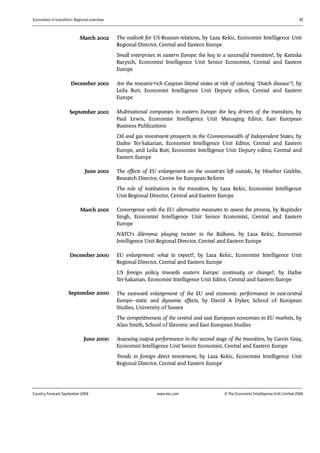Economies in transition: Regional overview 57
Country Forecast September 2006 www.eiu.com © The Economist IntelligenceUnit Limited 2006
The outlook for US-Russian relations, by Laza Kekic, Economist Intelligence Unit
Regional Director, Central and Eastern Europe
Small enterprises in eastern Europe: the key to a successful transition?, by Katinka
Barysch, Economist Intelligence Unit Senior Economist, Central and Eastern
Europe
Are the resource-rich Caspian littoral states at risk of catching "Dutch disease"?, by
Leila Butt, Economist Intelligence Unit Deputy editor, Central and Eastern
Europe
Multinational companies in eastern Europe: the key drivers of the transition, by
Paul Lewis, Economist Intelligence Unit Managing Editor, East European
Business Publications
Oil and gas investment prospects in the Commonwealth of Independent States, by
Dafne Ter-Sakarian, Economist Intelligence Unit Editor, Central and Eastern
Europe, and Leila Butt, Economist Intelligence Unit Deputy editor, Central and
Eastern Europe
The effects of EU enlargement on the countries left outside, by Heather Grabbe,
Research Director, Centre for European Reform
The role of institutions in the transition, by Laza Kekic, Economist Intelligence
Unit Regional Director, Central and Eastern Europe
Convergence with the EU: alternative measures to assess the process, by Rupinder
Singh, Economist Intelligence Unit Senior Economist, Central and Eastern
Europe
NATO's dilemma: playing twister in the Balkans, by Laza Kekic, Economist
Intelligence Unit Regional Director, Central and Eastern Europe
EU enlargement: what to expect?, by Laza Kekic, Economist Intelligence Unit
Regional Director, Central and Eastern Europe
US foreign policy towards eastern Europe: continuity or change?, by Dafne
Ter-Sakarian, Economist Intelligence Unit Editor, Central and Eastern Europe
The eastward enlargement of the EU and economic performance in east-central
Europe—static and dynamic effects, by David A Dyker, School of European
Studies, University of Sussex
The competitiveness of the central and east European economies in EU markets, by
Alan Smith, School of Slavonic and East European Studies
Assessing output performance in the second stage of the transition, by Gavin Gray,
Economist Intelligence Unit Senior Economist, Central and Eastern Europe
Trends in foreign direct investment, by Laza Kekic, Economist Intelligence Unit
Regional Director, Central and Eastern Europe
March 2002
June 2001
March 2001
December 2000
September 2000
December 2001
September 2001
June 2000
 