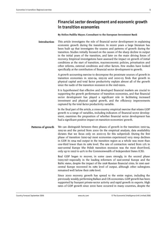Economies in transition: Regional overview 5
Country Forecast September 2006 www.eiu.com © The Economist IntelligenceUnit Limited 2006
Financial sector development and economic growth
in transition economies
By Helios Padilla Mayer, Consultant to the European Investment Bank
This article investigates the role of financial sector development in explaining
economic growth during the transition. In recent years a large literature has
been built up that investigates the sources and patterns of growth during the
transition. Studies initially focused on the causes of the sharp decline in output
in the initial years of the transition, and later on the main driving forces of
recovery. Empirical investigations have assessed the impact on growth of initial
conditions at the start of transition, macroeconomic policies, privatisation and
other reforms, external conditions and other factors. Few studies have looked
specifically at the contribution of financial sector development to growth.
A growth accounting exercise to decompose the proximate sources of growth in
transition economies in 1990-94, 1995-99 and 2000-03 finds that growth in
physical capital and total factor productivity explain almost all of the growth
since the nadir of the transition recession in the mid-1990s.
It is hypothesised that effective and developed financial markets are crucial to
supporting the growth performance of transition economies, and that financial
sector development has played a significant role in facilitating increased
investment and physical capital growth, and the efficiency improvements
captured by the total factor productivity variable.
In the final part of the article, a cross-country empirical exercise that relates GDP
growth to a range of variables, including indicators of financial sector develop-
ment, examines the proposition of whether financial sector development has
had a significant positive impact on transition economies' growth.
We can distinguish between three phases of growth in the transition: 1990-94,
1995-99 and the period from 2000 (in the empirical analysis, data availability
dictates that we focus only on 2000-03 for this subperiod). During the first
phase of transition (1990-94) most economies experienced very steep declines
in GDP. In 1994 real output in the transition region as a whole was more than
one-third lower than its 1989 level. The rate of contraction varied from 12% in
east-central Europe (the Polish transition recession was the most short-lived,
only up to 1992) to 40% in the Commonwealth of Independent States (CIS).
Real GDP began to recover, in some cases strongly, in the second phase
(1995-99)—especially in the leading reformers of east-central Europe and the
Baltic states, despite the impact of the 1998 Russian financial crisis. In 1996 east-
central Europe recovered its 1989 level of output, although other subregions
remained well below their 1989 level.
Since 2000 recovery growth has spread to the entire region, including the
previously weakly performing Balkan and CIS economies. GDP growth has been
supported by buoyant private-sector activity and rapid growth in exports. High
rates of GDP growth since 2000 have occurred in many countries, despite the
Patterns of growth
Introduction
 