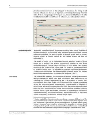 6 Economies in transition: Regional overview
Country Forecast September 2006 www.eiu.com © The Economist IntelligenceUnit Limited 2006
global economic slowdown in the early part of the decade. The strong oil-led
recovery in Russia has also had an important positive impact on many other CIS
states. By 2005 average output in the region was, however, still 4% below its 1989
level; Balkan real GDP was 10% below its 1989 level, and CIS output 16% below.
40
60
80
100
120
140
160
1989 90 91 92 93 94 95 96 97 98 99 2000 01 02 03 04 05
East-central Europe Balkans Baltics CIS
Real GDP trends
(1989=100)
Source: Economist Intelligence Unit.
We employ a standard growth accounting approach, based on the neoclassical
production function, to identify the main sources of growth during the various
transition subperiods. The level of output, Y, depends on the level of inputs—
physical capital, K, human capital, H, and labour, L—and the level of
technology, A.
The growth of output can be decomposed into the weighted growth of factor
inputs and a residual that reflects technological progress or total factor
productivity growth. Thus GY = a*GK + b*GH + c*GL + GA, where GY is growth
of real GDP, GK growth of the capital stock, GH growth in human capital and
GL growth of labour input. GA stands for the growth in total factor productivity.
Under certain assumptions, the shares of physical capital, labour and human
capital in income can be used to represent the weights a, b and c.
The variables for 1990-2003 for 26 transition economies (all except Bosnia and
Hercegovina—BiH—for which data were unavailable) were measured in the
following way. Output is represented by real GDP expressed in constant 1995
national prices. Since there are few official estimates of the physical capital stock
we use real investment growth rates as a proxy for growth rates of the physical
capital stock. Whole-economy employment levels are used to measure labour
input.1 An index based on the educational attainment of the workforce is used to
measure human capital. The index is constructed by expressing the educational
attainment (primary, secondary and tertiary levels of education) of the labour
force in each country as deviations from the sample mean.
1 Caution is called for when using employment data as a measure of labour input. The
more accurate measure would be hours worked, not a head-count. This is important since
both the business cycle and trend factors involve variations in average working hours.
Without a measure ofhours worked, the variation will be captured in the estimates oftotal
factor productivity growth. However, since data on hours worked are not available for all
countries, there is no alternative to usingnumbers ofemployed to measure labour input.
Sources of growth
Measurement
 