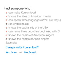 can make Korean food
knows the titles of American movies
can speak three languages (What are they?)
like Arabic music
knows the capital city of the USA
can name three countries beginning with C
knows the names of American singers
knows the names of Asian singers
Example:
Can you make Korean food?
Yes, I can. or No, I can’t.
Find someone who …
 
