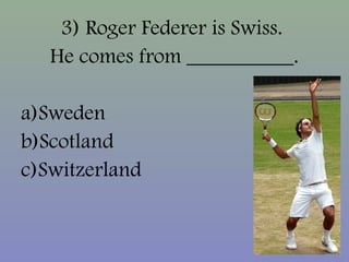 3) Roger Federer is Swiss.
He comes from __________.
a)Sweden
b)Scotland
c)Switzerland
 