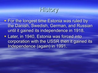 History For the longest time Estonia was ruled by the Danish, Swedish, German, and Russian until it gained its independence in 1918. Later, in 1940, Estonia was forced into corporation with the USSR then it gained its Independence (again) in 1991. 