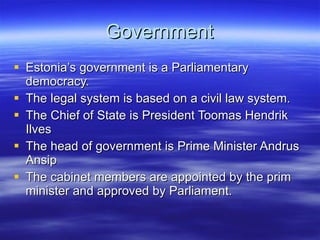 Government Estonia’s government is a Parliamentary democracy. The legal system is based on a civil law system. The Chief of State is President Toomas Hendrik Ilves The head of government is Prime Minister Andrus Ansip The cabinet members are appointed by the prim minister and approved by Parliament.  