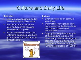 Culture and Daily Life Daily Life: Family is very Important and is the central focus of social life. Estonians on the whole are quiet and reserved because they believe it is polite. Proper etiquette is a  must  for Estonians because if you have good manners you will amount to much in life. Culture: Estonian culture as an identity is very strong.  Oral traditions have played a key role in preserving traditions, stories and customs during Soviet administration Singing is a very important part of there culture, not only are there many traditional songs but they are  known to have sung their way to freedom during the "Singing Revolution" of 1989-91.  