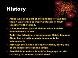 History Aland was once part of the kingdom of Sweden, then it was forced to imperial Russia in 1809 together with Finland. It has remained part of Finland since Finnish independence in 1917. Today the islands are autonomous. Mainly because Aland has a stable enough economy to be independent. Although the islands belong to Finland, hardly any of the inhabitants speak Finnish.  Swedish is Aland's sole official language but the currency is the euro, as in Finland.  