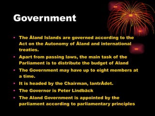 Government The Åland Islands are governed according to the Act on the Autonomy of Åland and international treaties.  Apart from passing laws, the main task of the Parliament is to distribute the budget of Aland The Government may have up to eight members at a time. It is headed by the Chairman, lantrÅdet. The Governor is Peter Lindbäck The Aland Government is appointed by the parliament according to parliamentary principles  