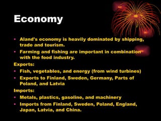 Economy Aland's economy is heavily dominated by shipping, trade and tourism. Farming and fishing are important in combination with the food industry. Exports: Fish, vegetables, and energy (from wind turbines) Exports to Finland, Sweden, Germany, Parts of Poland, and Latvia Imports: Metals, plastics, gasoline, and machinery Imports from Finland, Sweden, Poland, England, Japan, Latvia, and China.  