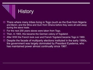 History There where many tribes living in Togo (such as the Ewé from Nigeria  and Benin; and the Mina and Guin from Ghana before they were all sold away during the slave trade. For the next 200 years slaves were taken from Togo. Then, In 1905, this became the German colony of Togoland. After WWI the French took over and French Togoland became Togo in 1960. Despite the facade of multiparty elections instituted in the early 1990s, the government was largely dominated by President Eyadema, who has maintained power almost continually since 1967.  
