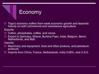 Economy Togo’s economy suffers from weak economic growth and depends heavily on both commercial and subsistence agriculture. Exports: Cotton, phosphates, coffee, and cocoa. Export to Germany, Ghana, Burkina Faso, India, Belgium, Benin, Netherlands, and Mali. Imports: Machinery and equipment, food and other produce, and petroleum products. Imports from China, France, Netherlands, India 5.06%, and U.S.A. 