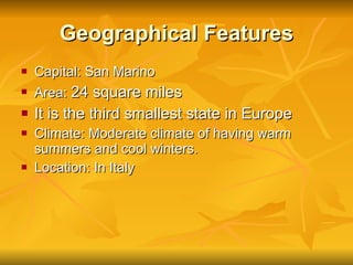 Geographical Features Capital: San Marino Area:  24 square miles It is the third smallest state in Europe  Climate: Moderate climate of having warm summers and cool winters. Location: In Italy 