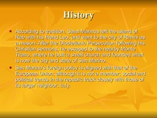 History According to tradition, Saint Marinus left the island of Rab with his friend Leo, and went to the city of Rimini as a mason. After the Diocletianic Persecution following his Christian sermons, he escaped to the nearby Monte Titano, where he built a small church and founded what is now the city and state of San Marino. San Marino's foreign policy is aligned with that of the European Union, although it is not a member; social and political trends in the republic track closely with those of its larger neighbor , Italy.  