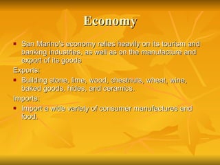 Economy San Marino's economy relies heavily on its tourism and banking industries, as well as on the manufacture and export of its goods Exports: Building stone, lime, wood, chestnuts, wheat, wine, baked goods, hides, and ceramics. Imports: Import a wide variety of consumer manufactures and food.  