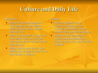 Culture and Daily Life Daily Life: Many things that happen in Italy happen in San Marino (mainly because its located directly in it) Want to visit Italy? Its just a 12 mile walk, drive, or run from the center of the country either way you go.  Many people who live in San Marino go to Italy for work or to visit family or friends. Culture: Roman Catholic is the dominant religion in the country, while Italian is the most widely spoken language.  People in the San Marino society are hospitable and friendly with a fun quirky Italian attitude. 