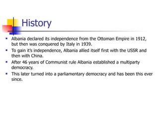 History Albania declared its independence from the Ottoman Empire in 1912, but then was conquered by Italy in 1939. To gain it’s independence, Albania allied itself first with the USSR and then with China. After 46 years of Communist rule Albania established a multiparty democracy.  This later turned into a parliamentary democracy and has been this ever since. 