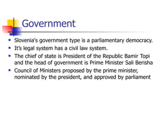 Government Slovenia's government type is a parliamentary democracy. It’s legal system has a civil law system. The chief of state is President of the Republic Bamir Topi and the head of government is Prime Minister Sali Berisha Council of Ministers proposed by the prime minister, nominated by the president, and approved by parliament  