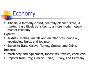 Economy Albania, a formerly closed, centrally-planned state, is making the difficult transition to a more modern open-market economy Exports: Textiles, asphalt, metals and metallic ores, crude oil, vegetables, fruits, and tobacco. Export to Italy, Kosovo, Turkey, Greece, and China.  Imports: machinery and equipment, foodstuffs, textiles, chemicals. Imports from Italy, Greece, China, Turkey, and Germany.  