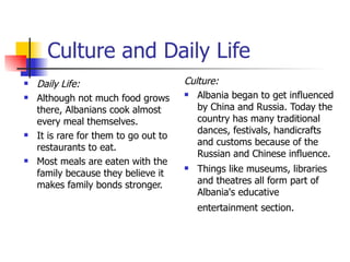 Culture and Daily Life Daily Life: Although not much food grows there, Albanians cook almost every meal themselves. It is rare for them to go out to restaurants to eat. Most meals are eaten with the family because they believe it makes family bonds stronger.  Culture: Albania began to get influenced by China and Russia. Today the country has many traditional dances, festivals, handicrafts and customs because of the Russian and Chinese influence.  Things like museums, libraries and theatres all form part of Albania's educative entertainment section.   