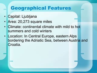 Geographical Features Capital: Ljubljana Area: 20,273 square miles  Climate: continental climate with mild to hot summers and cold winters   Location: In Central Europe, eastern Alps bordering the Adriatic Sea, between Austria and Croatia. 