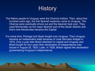 History The Native people to Uruguay were the Charrúa Indians. Then, about five hundred years ago, the first Spanish explorers came to Uruguay. The Charrúa were eventually driven out and the Spanish took over. They used Montevideo as the major Spanish port of the South Atlantic and that’s how Montevideo became the Capital. For some time, Portugal and Spain fought over Uruguay. Then Uruguay became an independent state because of José Gervasio Artigas in 1815. Only a year later Brazil attacked it’s capital and Uruguay and Brazil fought for four years then declaration of independence was issued in August 25, 1825. Later, in 1828, Britain signed the declaration guaranteeing Uruguay's independence.  