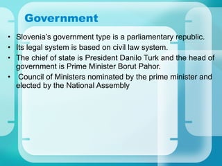 Government Slovenia’s government type is a parliamentary republic. Its legal system is based on civil law system. The chief of state is President Danilo Turk and the head of government is Prime Minister Borut Pahor. Council of Ministers nominated by the prime minister and elected by the National Assembly   