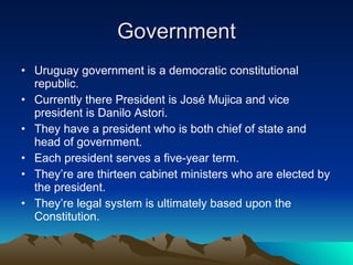 Government Uruguay government is a democratic constitutional republic.  Currently there President is José Mujica and vice president is Danilo Astori.  They have a president who is both chief of state and head of government.  Each president serves a five-year term. They’re are thirteen cabinet ministers who are elected by the president.  They’re legal system is ultimately based upon the Constitution.  