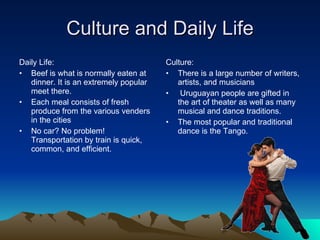 Culture and Daily Life Daily Life: Beef is what is normally eaten at dinner. It is an extremely popular meet there. Each meal consists of fresh produce from the various venders in the cities No car? No problem! Transportation by train is quick, common, and efficient. Culture: There is a large number of writers, artists, and musicians Uruguayan people are gifted in the art of theater as well as many musical and dance traditions.  The most popular and traditional dance is the Tango.  