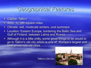 Geographical Features Capital: Tallinn Area: 42,388 square miles Climate: wet, moderate winters, cool summers  Location: Eastern Europe, bordering the Baltic Sea and Gulf of Finland, between Latvia and Russia. Although it is a little chilly, some great things to do would to go to Tallinn's old city which is one of   Europe’s largest and best-preserved old cities. Tallinn’s Old City  