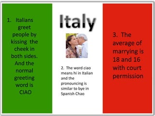 1. Italians
      greet
   people by                          3. The
  kissing the                         average of
    cheek in                          marrying is
  both sides.
                                      18 and 16
    And the
     normal
                2. The word ciao      with court
                means hi in Italian
    greeting    and the               permission
     word is    pronouncing is
                similar to bye in
       CIAO     Spanish Chao
 