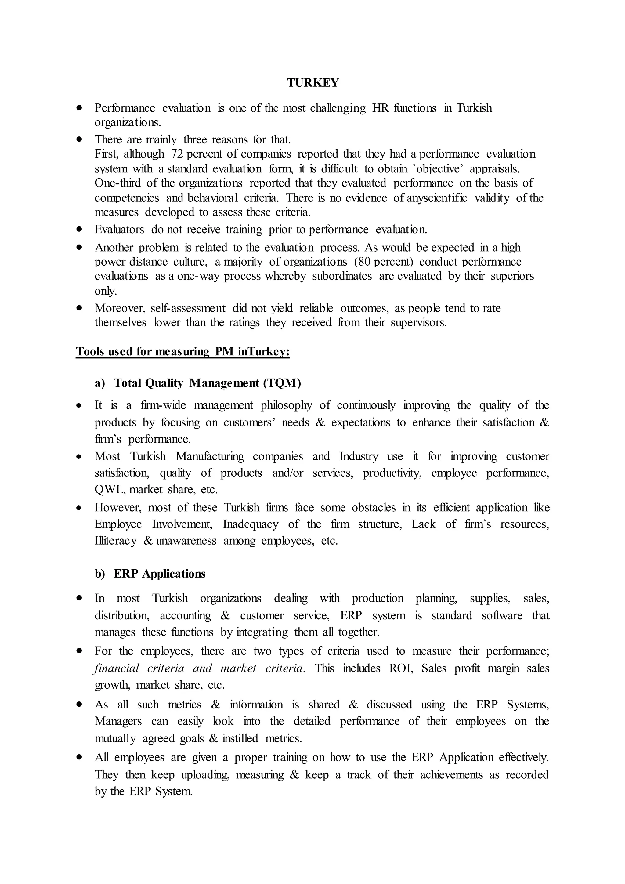 TURKEY
 Performance evaluation is one of the most challenging HR functions in Turkish
organizations.
 There are mainly three reasons for that.
First, although 72 percent of companies reported that they had a performance evaluation
system with a standard evaluation form, it is difficult to obtain `objective’ appraisals.
One-third of the organizations reported that they evaluated performance on the basis of
competencies and behavioral criteria. There is no evidence of anyscientific validity of the
measures developed to assess these criteria.
 Evaluators do not receive training prior to performance evaluation.
 Another problem is related to the evaluation process. As would be expected in a high
power distance culture, a majority of organizations (80 percent) conduct performance
evaluations as a one-way process whereby subordinates are evaluated by their superiors
only.
 Moreover, self-assessment did not yield reliable outcomes, as people tend to rate
themselves lower than the ratings they received from their supervisors.
Tools used for measuring PM inTurkey:
a) Total Quality Management (TQM)
 It is a firm-wide management philosophy of continuously improving the quality of the
products by focusing on customers’ needs & expectations to enhance their satisfaction &
firm’s performance.
 Most Turkish Manufacturing companies and Industry use it for improving customer
satisfaction, quality of products and/or services, productivity, employee performance,
QWL, market share, etc.
 However, most of these Turkish firms face some obstacles in its efficient application like
Employee Involvement, Inadequacy of the firm structure, Lack of firm’s resources,
Illiteracy & unawareness among employees, etc.
b) ERP Applications
 In most Turkish organizations dealing with production planning, supplies, sales,
distribution, accounting & customer service, ERP system is standard software that
manages these functions by integrating them all together.
 For the employees, there are two types of criteria used to measure their performance;
financial criteria and market criteria. This includes ROI, Sales profit margin sales
growth, market share, etc.
 As all such metrics & information is shared & discussed using the ERP Systems,
Managers can easily look into the detailed performance of their employees on the
mutually agreed goals & instilled metrics.
 All employees are given a proper training on how to use the ERP Application effectively.
They then keep uploading, measuring & keep a track of their achievements as recorded
by the ERP System.
 