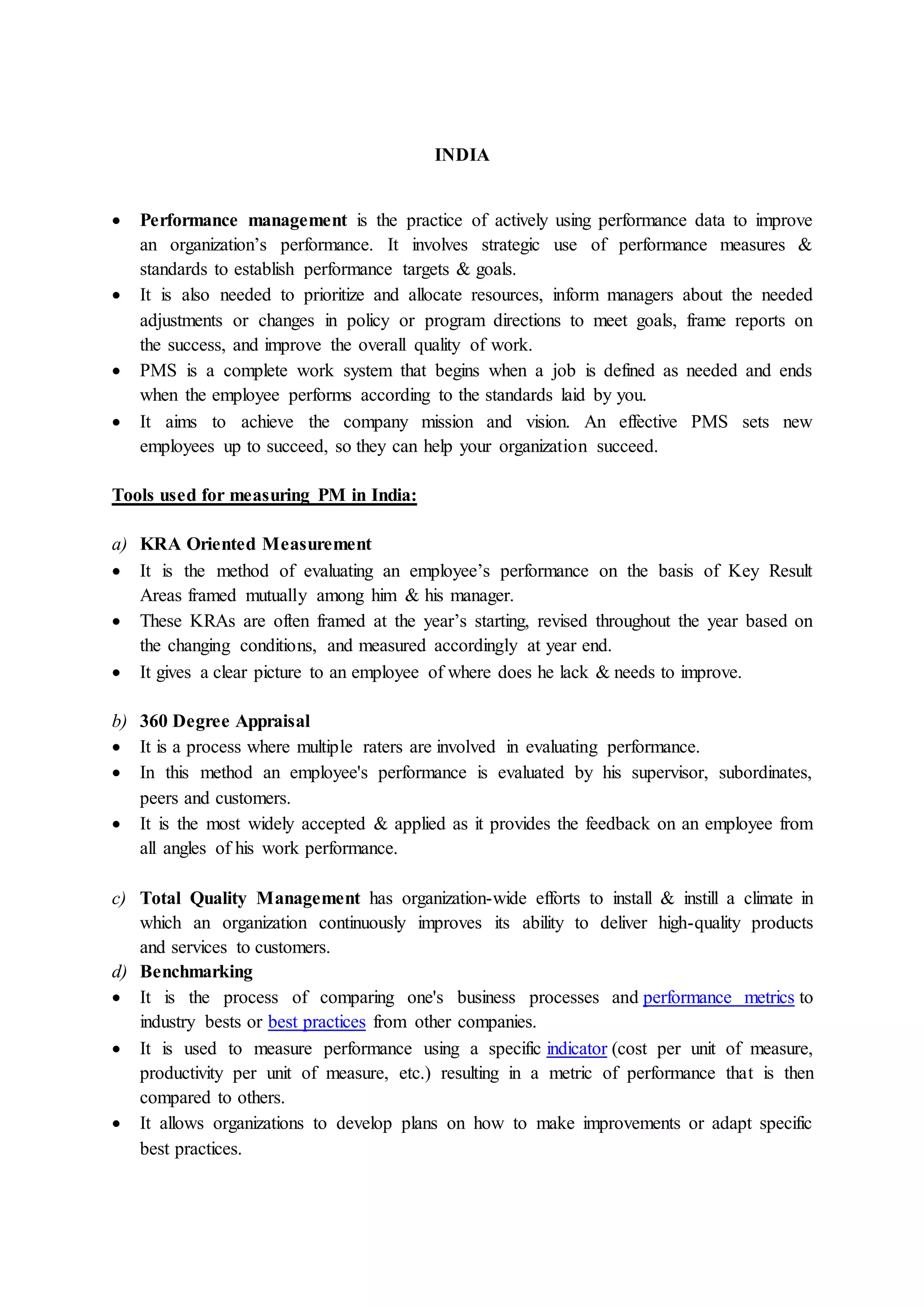 INDIA
 Performance management is the practice of actively using performance data to improve
an organization’s performance. It involves strategic use of performance measures &
standards to establish performance targets & goals.
 It is also needed to prioritize and allocate resources, inform managers about the needed
adjustments or changes in policy or program directions to meet goals, frame reports on
the success, and improve the overall quality of work.
 PMS is a complete work system that begins when a job is defined as needed and ends
when the employee performs according to the standards laid by you.
 It aims to achieve the company mission and vision. An effective PMS sets new
employees up to succeed, so they can help your organization succeed.
Tools used for measuring PM in India:
a) KRA Oriented Measurement
 It is the method of evaluating an employee’s performance on the basis of Key Result
Areas framed mutually among him & his manager.
 These KRAs are often framed at the year’s starting, revised throughout the year based on
the changing conditions, and measured accordingly at year end.
 It gives a clear picture to an employee of where does he lack & needs to improve.
b) 360 Degree Appraisal
 It is a process where multiple raters are involved in evaluating performance.
 In this method an employee's performance is evaluated by his supervisor, subordinates,
peers and customers.
 It is the most widely accepted & applied as it provides the feedback on an employee from
all angles of his work performance.
c) Total Quality Management has organization-wide efforts to install & instill a climate in
which an organization continuously improves its ability to deliver high-quality products
and services to customers.
d) Benchmarking
 It is the process of comparing one's business processes and performance metrics to
industry bests or best practices from other companies.
 It is used to measure performance using a specific indicator (cost per unit of measure,
productivity per unit of measure, etc.) resulting in a metric of performance that is then
compared to others.
 It allows organizations to develop plans on how to make improvements or adapt specific
best practices.
 