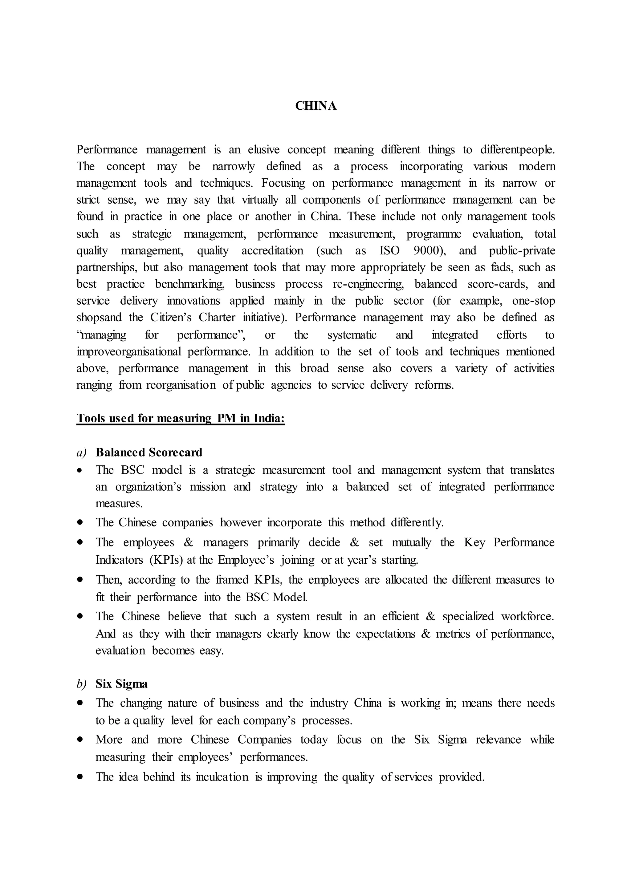 CHINA
Performance management is an elusive concept meaning different things to differentpeople.
The concept may be narrowly defined as a process incorporating various modern
management tools and techniques. Focusing on performance management in its narrow or
strict sense, we may say that virtually all components of performance management can be
found in practice in one place or another in China. These include not only management tools
such as strategic management, performance measurement, programme evaluation, total
quality management, quality accreditation (such as ISO 9000), and public-private
partnerships, but also management tools that may more appropriately be seen as fads, such as
best practice benchmarking, business process re-engineering, balanced score-cards, and
service delivery innovations applied mainly in the public sector (for example, one-stop
shopsand the Citizen’s Charter initiative). Performance management may also be defined as
“managing for performance”, or the systematic and integrated efforts to
improveorganisational performance. In addition to the set of tools and techniques mentioned
above, performance management in this broad sense also covers a variety of activities
ranging from reorganisation of public agencies to service delivery reforms.
Tools used for measuring PM in India:
a) Balanced Scorecard
 The BSC model is a strategic measurement tool and management system that translates
an organization’s mission and strategy into a balanced set of integrated performance
measures.
 The Chinese companies however incorporate this method differently.
 The employees & managers primarily decide & set mutually the Key Performance
Indicators (KPIs) at the Employee’s joining or at year’s starting.
 Then, according to the framed KPIs, the employees are allocated the different measures to
fit their performance into the BSC Model.
 The Chinese believe that such a system result in an efficient & specialized workforce.
And as they with their managers clearly know the expectations & metrics of performance,
evaluation becomes easy.
b) Six Sigma
 The changing nature of business and the industry China is working in; means there needs
to be a quality level for each company’s processes.
 More and more Chinese Companies today focus on the Six Sigma relevance while
measuring their employees’ performances.
 The idea behind its inculcation is improving the quality of services provided.
 