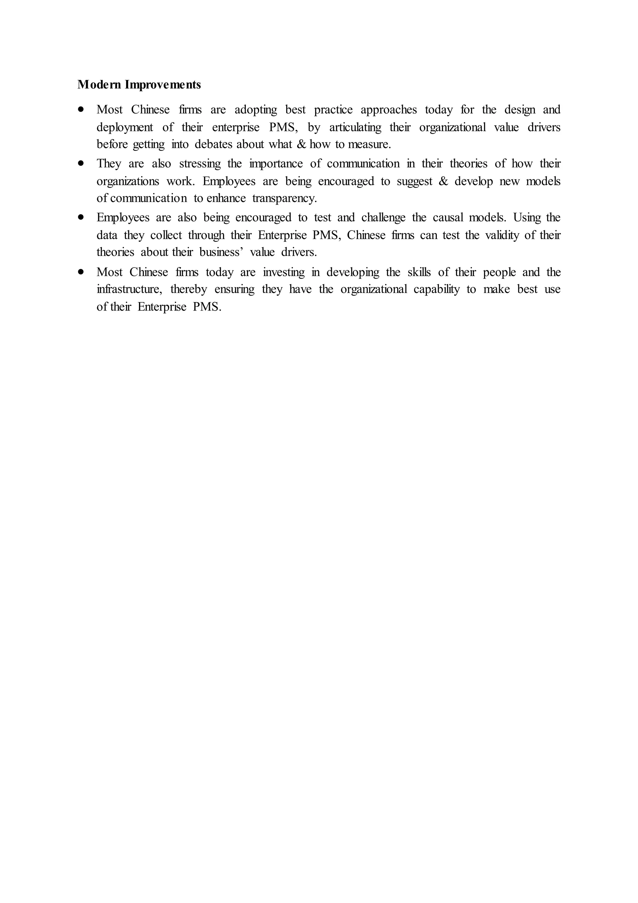 Modern Improvements
 Most Chinese firms are adopting best practice approaches today for the design and
deployment of their enterprise PMS, by articulating their organizational value drivers
before getting into debates about what & how to measure.
 They are also stressing the importance of communication in their theories of how their
organizations work. Employees are being encouraged to suggest & develop new models
of communication to enhance transparency.
 Employees are also being encouraged to test and challenge the causal models. Using the
data they collect through their Enterprise PMS, Chinese firms can test the validity of their
theories about their business’ value drivers.
 Most Chinese firms today are investing in developing the skills of their people and the
infrastructure, thereby ensuring they have the organizational capability to make best use
of their Enterprise PMS.
 
